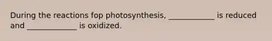 During the reactions fop photosynthesis, ____________ is reduced and _____________ is oxidized.