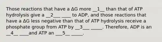 Those reactions that have a ΔG more __1__ than that of ATP hydrolysis give a __2___ ____ to ADP, and those reactions that have a ΔG less negative than that of ATP hydrolysis receive a phosphate group from ATP by __3___ _____. Therefore, ADP is an __4__ ____and ATP an ___5__ _____.