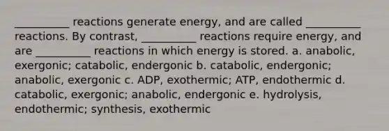 __________ reactions generate energy, and are called __________ reactions. By contrast, __________ reactions require energy, and are __________ reactions in which energy is stored. a. anabolic, exergonic; catabolic, endergonic b. catabolic, endergonic; anabolic, exergonic c. ADP, exothermic; ATP, endothermic d. catabolic, exergonic; anabolic, endergonic e. hydrolysis, endothermic; synthesis, exothermic