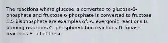 The reactions where glucose is converted to glucose-6-phosphate and fructose 6-phosphate is converted to fructose 1,5-bisphosphate are examples of: A. exergonic reactions B. priming reactions C. phosphorylation reactions D. kinase reactions E. all of these