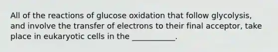 All of the reactions of glucose oxidation that follow glycolysis, and involve the transfer of electrons to their final acceptor, take place in eukaryotic cells in the ___________.