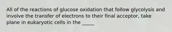 All of the reactions of glucose oxidation that follow glycolysis and involve the transfer of electrons to their final acceptor, take plane in eukaryotic cells in the _____