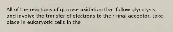 All of the reactions of glucose oxidation that follow glycolysis, and involve the transfer of electrons to their final acceptor, take place in eukaryotic cells in the