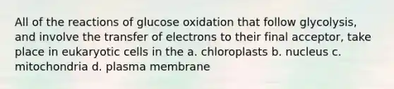 All of the reactions of glucose oxidation that follow glycolysis, and involve the transfer of electrons to their final acceptor, take place in eukaryotic cells in the a. chloroplasts b. nucleus c. mitochondria d. plasma membrane