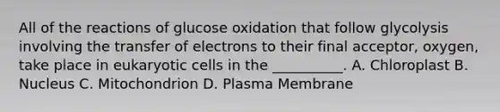 All of the reactions of glucose oxidation that follow glycolysis involving the transfer of electrons to their final acceptor, oxygen, take place in eukaryotic cells in the __________. A. Chloroplast B. Nucleus C. Mitochondrion D. Plasma Membrane