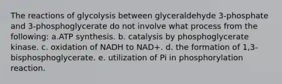 The reactions of glycolysis between glyceraldehyde 3-phosphate and 3-phosphoglycerate do not involve what process from the following: a.ATP synthesis. b. catalysis by phosphoglycerate kinase. c. oxidation of NADH to NAD+. d. the formation of 1,3-bisphosphoglycerate. e. utilization of Pi in phosphorylation reaction.