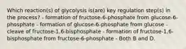 Which reaction(s) of glycolysis is(are) key regulation step(s) in the process? - formation of fructose-6-phosphate from glucose-6-phosphate - formation of glucose-6-phosphate from glucose - cleave of fructose-1,6-bisphosphate - formation of fructose-1,6-bisphosphate from fructose-6-phosphate - Both B and D.