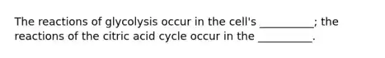 The reactions of glycolysis occur in the cell's __________; the reactions of the citric acid cycle occur in the __________.