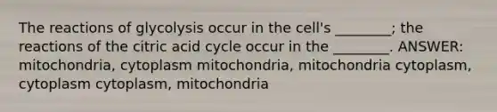 The reactions of glycolysis occur in the cell's ________; the reactions of the citric acid cycle occur in the ________. ANSWER: mitochondria, cytoplasm mitochondria, mitochondria cytoplasm, cytoplasm cytoplasm, mitochondria