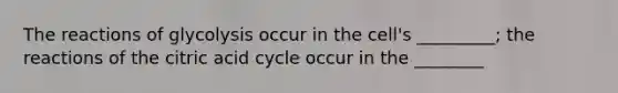 The reactions of glycolysis occur in the cell's _________; the reactions of the citric acid cycle occur in the ________