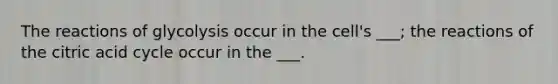 The reactions of glycolysis occur in the cell's ___; the reactions of the citric acid cycle occur in the ___.