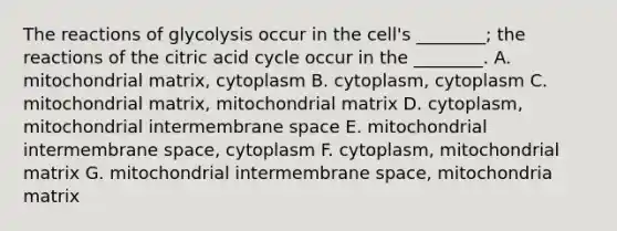 The reactions of glycolysis occur in the cell's ________; the reactions of the citric acid cycle occur in the ________. A. mitochondrial matrix, cytoplasm B. cytoplasm, cytoplasm C. mitochondrial matrix, mitochondrial matrix D. cytoplasm, mitochondrial intermembrane space E. mitochondrial intermembrane space, cytoplasm F. cytoplasm, mitochondrial matrix G. mitochondrial intermembrane space, mitochondria matrix