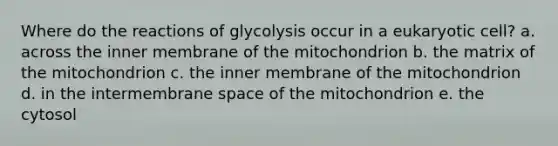 Where do the reactions of glycolysis occur in a eukaryotic cell? a. across the inner membrane of the mitochondrion b. the matrix of the mitochondrion c. the inner membrane of the mitochondrion d. in the intermembrane space of the mitochondrion e. the cytosol