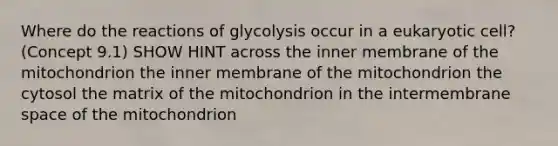 Where do the reactions of glycolysis occur in a eukaryotic cell? (Concept 9.1) SHOW HINT across the inner membrane of the mitochondrion the inner membrane of the mitochondrion the cytosol the matrix of the mitochondrion in the intermembrane space of the mitochondrion