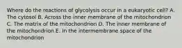 Where do the reactions of glycolysis occur in a eukaryotic cell? A. The cytosol B. Across the inner membrane of the mitochondrion C. The matrix of the mitochondrion D. The inner membrane of the mitochondrion E. In the intermembrane space of the mitochondrion