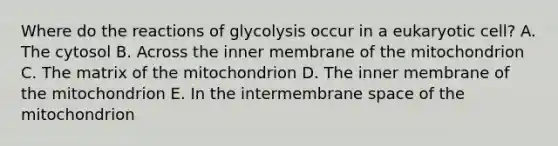 Where do the reactions of glycolysis occur in a eukaryotic cell? A. The cytosol B. Across the inner membrane of the mitochondrion C. The matrix of the mitochondrion D. The inner membrane of the mitochondrion E. In the intermembrane space of the mitochondrion