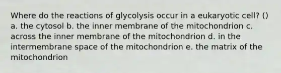 Where do the reactions of glycolysis occur in a eukaryotic cell? () a. the cytosol b. the inner membrane of the mitochondrion c. across the inner membrane of the mitochondrion d. in the intermembrane space of the mitochondrion e. the matrix of the mitochondrion