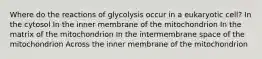 Where do the reactions of glycolysis occur in a eukaryotic cell? In the cytosol In the inner membrane of the mitochondrion In the matrix of the mitochondrion In the intermembrane space of the mitochondrion Across the inner membrane of the mitochondrion