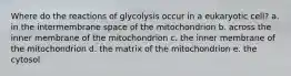 Where do the reactions of glycolysis occur in a eukaryotic cell? a. in the intermembrane space of the mitochondrion b. across the inner membrane of the mitochondrion c. the inner membrane of the mitochondrion d. the matrix of the mitochondrion e. the cytosol