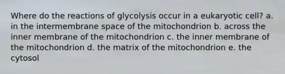 Where do the reactions of glycolysis occur in a eukaryotic cell? a. in the intermembrane space of the mitochondrion b. across the inner membrane of the mitochondrion c. the inner membrane of the mitochondrion d. the matrix of the mitochondrion e. the cytosol