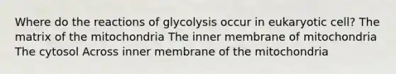 Where do the reactions of glycolysis occur in eukaryotic cell? The matrix of the mitochondria The inner membrane of mitochondria The cytosol Across inner membrane of the mitochondria