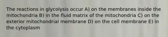 The reactions in glycolysis occur A) on the membranes inside the mitochondria B) in the fluid matrix of the mitochondria C) on the exterior mitochondrial membrane D) on the cell membrane E) in the cytoplasm