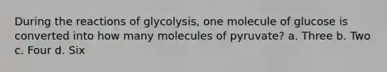 During the reactions of glycolysis, one molecule of glucose is converted into how many molecules of pyruvate? a. Three b. Two c. Four d. Six