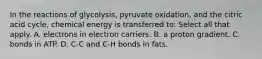 In the reactions of glycolysis, pyruvate oxidation, and the citric acid cycle, chemical energy is transferred to: Select all that apply. A. electrons in electron carriers. B. a proton gradient. C. bonds in ATP. D. C-C and C-H bonds in fats.