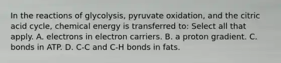 In the reactions of glycolysis, pyruvate oxidation, and the citric acid cycle, chemical energy is transferred to: Select all that apply. A. electrons in electron carriers. B. a proton gradient. C. bonds in ATP. D. C-C and C-H bonds in fats.