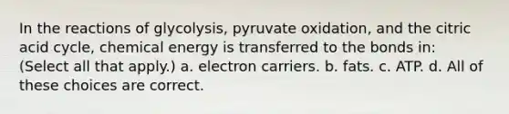 In the reactions of glycolysis, pyruvate oxidation, and the citric acid cycle, chemical energy is transferred to the bonds in: (Select all that apply.) a. electron carriers. b. fats. c. ATP. d. All of these choices are correct.