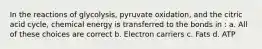 In the reactions of glycolysis, pyruvate oxidation, and the citric acid cycle, chemical energy is transferred to the bonds in : a. All of these choices are correct b. Electron carriers c. Fats d. ATP