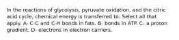 In the reactions of glycolysis, pyruvate oxidation, and the citric acid cycle, chemical energy is transferred to: Select all that apply. A- C-C and C-H bonds in fats. B- bonds in ATP. C- a proton gradient. D- electrons in electron carriers.