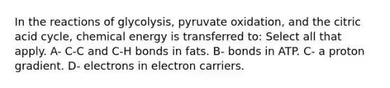 In the reactions of glycolysis, pyruvate oxidation, and the citric acid cycle, chemical energy is transferred to: Select all that apply. A- C-C and C-H bonds in fats. B- bonds in ATP. C- a proton gradient. D- electrons in electron carriers.