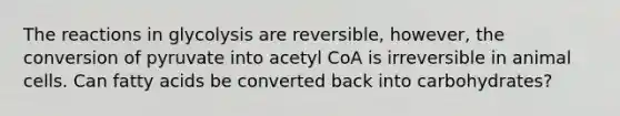 The reactions in glycolysis are reversible, however, the conversion of pyruvate into acetyl CoA is irreversible in animal cells. Can fatty acids be converted back into carbohydrates?