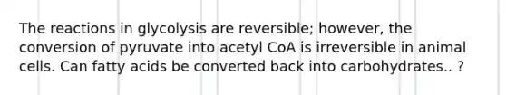 The reactions in glycolysis are reversible; however, the conversion of pyruvate into acetyl CoA is irreversible in animal cells. Can fatty acids be converted back into carbohydrates.. ?