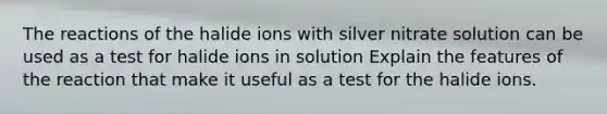 The reactions of the halide ions with silver nitrate solution can be used as a test for halide ions in solution Explain the features of the reaction that make it useful as a test for the halide ions.