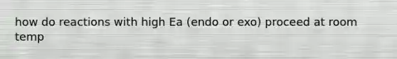 how do reactions with high Ea (endo or exo) proceed at room temp