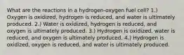 What are the reactions in a hydrogen-oxygen fuel cell? 1.) Oxygen is oxidized, hydrogen is reduced, and water is ultimately produced. 2.) Water is oxidized, hydrogen is reduced, and oxygen is ultimately produced. 3.) Hydrogen is oxidized, water is reduced, and oxygen is ultimately produced. 4.) Hydrogen is oxidized, oxygen is reduced, and water is ultimately produced.