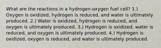 What are the reactions in a hydrogen-oxygen fuel cell? 1.) Oxygen is oxidized, hydrogen is reduced, and water is ultimately produced. 2.) Water is oxidized, hydrogen is reduced, and oxygen is ultimately produced. 3.) Hydrogen is oxidized, water is reduced, and oxygen is ultimately produced. 4.) Hydrogen is oxidized, oxygen is reduced, and water is ultimately produced.