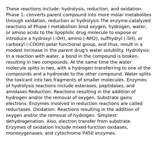 These reactions include: hydrolysis, reduction, and oxidation. Phase 1: converts parent compound into more molar metabolites through oxidation, reduction or hydrolysis The enzyme-catalyzed reactions of Phase I metabolism bind oxygen, hydrogen, water, or amino acids to the lipophilic drug molecule to expose or introduce a hydroxyl (-OH), amino (-NH2), sulfhydryl (-SH), or carboxyl (-COOH) polar functional group, and thus, result in a modest increase in the parent drug's water solubility. Hydrolysis: In a reaction with water, a bond in the compound is broken, resulting in two compounds. At the same time the water molecule splits in two, with a hydrogen transferring to one of the compounds and a hydroxide to the other compound. Water splits the toxicant into two fragments of smaller molecules. Enzymes of hydrolysis reactions include esterases, peptidases, and amidases Reduction: Reactions resulting in the addition of hydrogen and/or the removal of oxygen. Substrate gains electrons. Enzymes involved in reduction reactions are called reductases. Oxidation: Reactions resulting in the addition of oxygen and/or the removal of hydrogen. Simplest: dehydrogenation. Also, electron transfer from substrate. Enzymes of oxidation include mixed-function oxidases, monoxygenases, and cytochrome P450 enzymes.