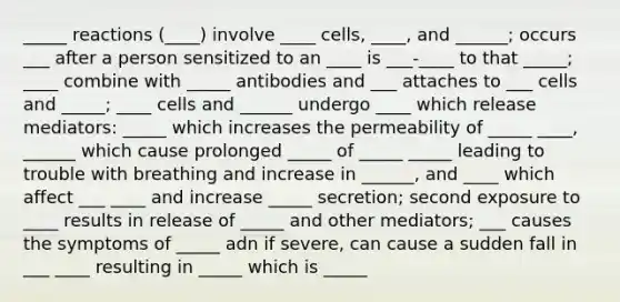 _____ reactions (____) involve ____ cells, ____, and ______; occurs ___ after a person sensitized to an ____ is ___-____ to that _____; ____ combine with _____ antibodies and ___ attaches to ___ cells and _____; ____ cells and ______ undergo ____ which release mediators: _____ which increases the permeability of _____ ____, ______ which cause prolonged _____ of _____ _____ leading to trouble with breathing and increase in ______, and ____ which affect ___ ____ and increase _____ secretion; second exposure to ____ results in release of _____ and other mediators; ___ causes the symptoms of _____ adn if severe, can cause a sudden fall in ___ ____ resulting in _____ which is _____