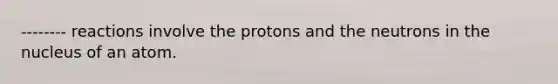 -------- reactions involve the protons and the neutrons in the nucleus of an atom.