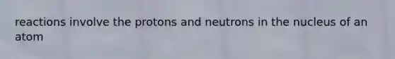 reactions involve the protons and neutrons in the nucleus of an atom