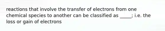 reactions that involve the transfer of electrons from one chemical species to another can be classified as _____; i.e. the loss or gain of electrons