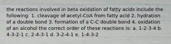 the reactions involved in beta oxidation of fatty acids include the following: 1. cleavage of acetyl-CoA from fatty acid 2. hydration of a double bond 3. formation of a C-C double bond 4. oxidation of an alcohol the correct order of these reactions is: a. 1-2-3-4 b. 4-3-2-1 c. 2-4-3-1 d. 3-2-4-1 e. 1-4-3-2