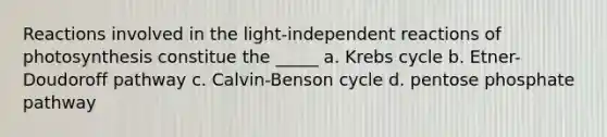 Reactions involved in the light-independent reactions of photosynthesis constitue the _____ a. Krebs cycle b. Etner-Doudoroff pathway c. Calvin-Benson cycle d. pentose phosphate pathway