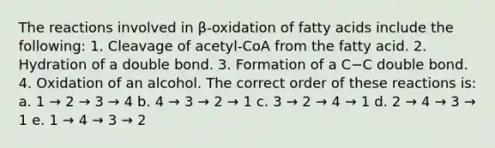 The reactions involved in β-oxidation of fatty acids include the following: 1. Cleavage of acetyl-CoA from the fatty acid. 2. Hydration of a double bond. 3. Formation of a C−C double bond. 4. Oxidation of an alcohol. The correct order of these reactions is: a. 1 → 2 → 3 → 4 b. 4 → 3 → 2 → 1 c. 3 → 2 → 4 → 1 d. 2 → 4 → 3 → 1 e. 1 → 4 → 3 → 2