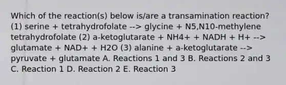 Which of the reaction(s) below is/are a transamination reaction? (1) serine + tetrahydrofolate --> glycine + N5,N10-methylene tetrahydrofolate (2) a-ketoglutarate + NH4+ + NADH + H+ --> glutamate + NAD+ + H2O (3) alanine + a-ketoglutarate --> pyruvate + glutamate A. Reactions 1 and 3 B. Reactions 2 and 3 C. Reaction 1 D. Reaction 2 E. Reaction 3