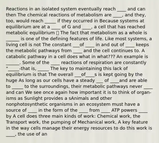 Reactions in an isolated system eventually reach ____ and can then The chemical reactions of metabolism are ____, and they, too, would reach _____ if they occurred in Because systems at equilibrium are at a ____ of G and ____, a cell that has reached metabolic equilibrium ⭐️ The fact that metabolism as a whole is ______ is one of the defining features of life. Like most systems, a living cell is not The constant ___of ____ in and out of ____ keeps the metabolic pathways from ____ and the cell continues to. A catabolic pathway in a cell does what in what??? An example is ______. Some of the ____ reactions of respiration are constantly "_____-that is, _____ The key to maintaining this lack of equilibrium is that The overall ___of____s is kept going by the huge As long as our cells have a steady ___ of ____and are able to _____ to the surroundings, their metabolic pathways never ____ and can We see once again how important it is to think of organ- isms as Sunlight provides a sAnimals and other nonphotosynthetic organisms in an ecosystem must have a source of ____ in the form of the ____ from ____ ATP powers ____ by A cell does three main kinds of work: Chemical work, the Transport work, the pumping of Mechanical work, A key feature in the way cells manage their energy resources to do this work is ____, the use of an