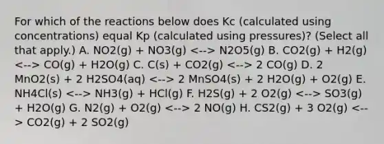 For which of the reactions below does Kc (calculated using concentrations) equal Kp (calculated using pressures)? (Select all that apply.) A. NO2(g) + NO3(g) N2O5(g) B. CO2(g) + H2(g) CO(g) + H2O(g) C. C(s) + CO2(g) 2 CO(g) D. 2 MnO2(s) + 2 H2SO4(aq) 2 MnSO4(s) + 2 H2O(g) + O2(g) E. NH4Cl(s) NH3(g) + HCl(g) F. H2S(g) + 2 O2(g) SO3(g) + H2O(g) G. N2(g) + O2(g) 2 NO(g) H. CS2(g) + 3 O2(g) CO2(g) + 2 SO2(g)